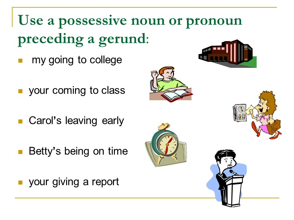Use a possessive noun or pronoun preceding a gerund: my going to college your coming to class Carol’s leaving early Betty’s being on time your giving a report