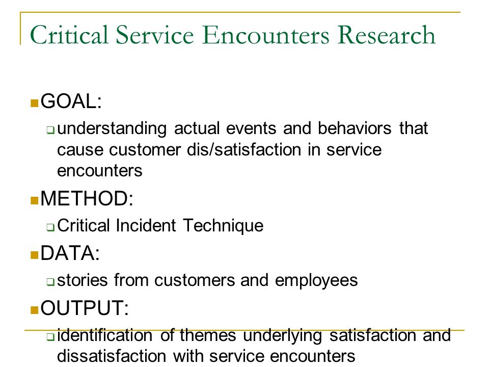 Critical Service Encounters Research GOAL:  understanding actual events and behaviors that cause customer dis/satisfaction in service encounters METHOD:  Critical Incident Technique DATA:  stories from customers and employees OUTPUT:  identification of themes underlying satisfaction and dissatisfaction with service encounters