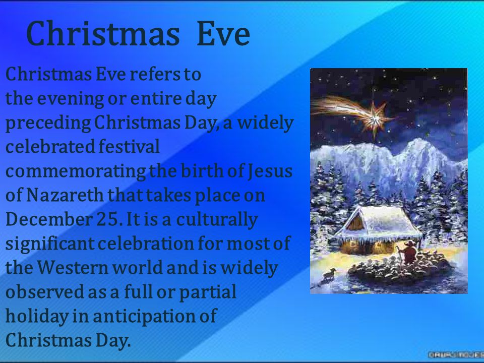 Christmas Eve refers to the evening or entire day preceding Christmas Day, a widely celebrated festival commemorating the birth of Jesus of Nazareth that takes place on December 25.
