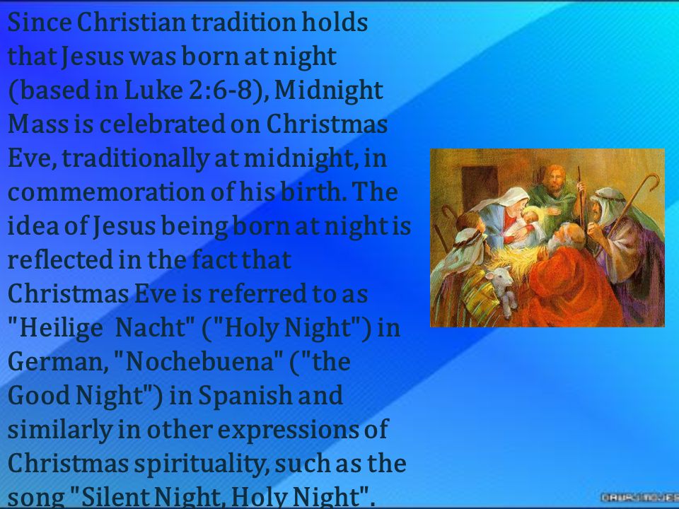Since Christian tradition holds that Jesus was born at night (based in Luke 2:6-8), Midnight Mass is celebrated on Christmas Eve, traditionally at midnight, in commemoration of his birth.