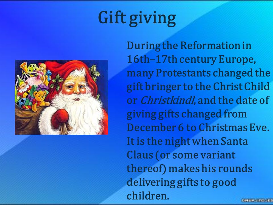 During the Reformation in 16th–17th century Europe, many Protestants changed the gift bringer to the Christ Child or Christkindl, and the date of giving gifts changed from December 6 to Christmas Eve.