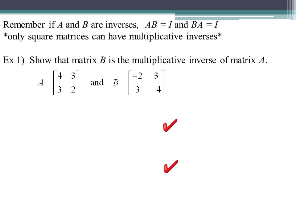 Remember if A and B are inverses, AB = I and BA = I *only square matrices can have multiplicative inverses* Ex 1) Show that matrix B is the multiplicative inverse of matrix A.