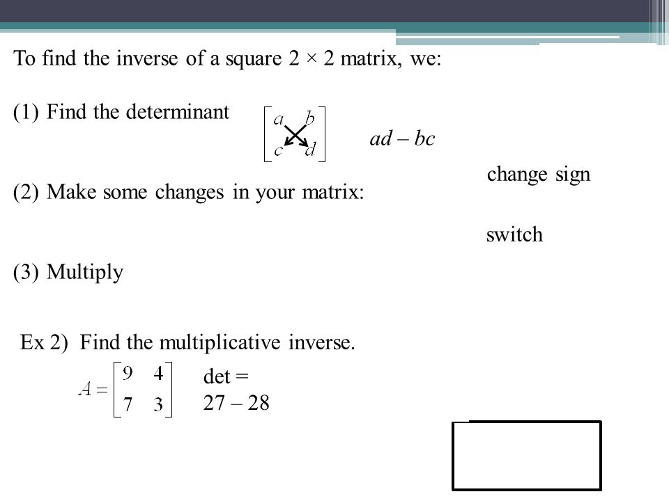 To find the inverse of a square 2 × 2 matrix, we: (1)Find the determinant ad – bc (2)Make some changes in your matrix: (3)Multiply Ex 2) Find the multiplicative inverse.