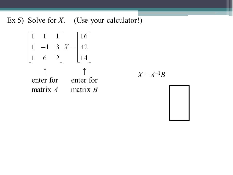 Ex 5) Solve for X.(Use your calculator!) ↑ enter for matrix A ↑ enter for matrix B X = A –1 B