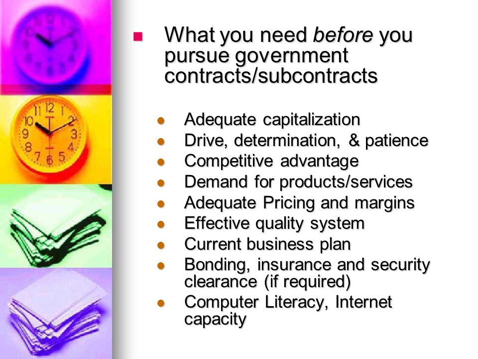 What you need before you pursue government contracts/subcontracts What you need before you pursue government contracts/subcontracts Adequate capitalization Adequate capitalization Drive, determination, & patience Drive, determination, & patience Competitive advantage Competitive advantage Demand for products/services Demand for products/services Adequate Pricing and margins Adequate Pricing and margins Effective quality system Effective quality system Current business plan Current business plan Bonding, insurance and security clearance (if required) Bonding, insurance and security clearance (if required) Computer Literacy, Internet capacity Computer Literacy, Internet capacity