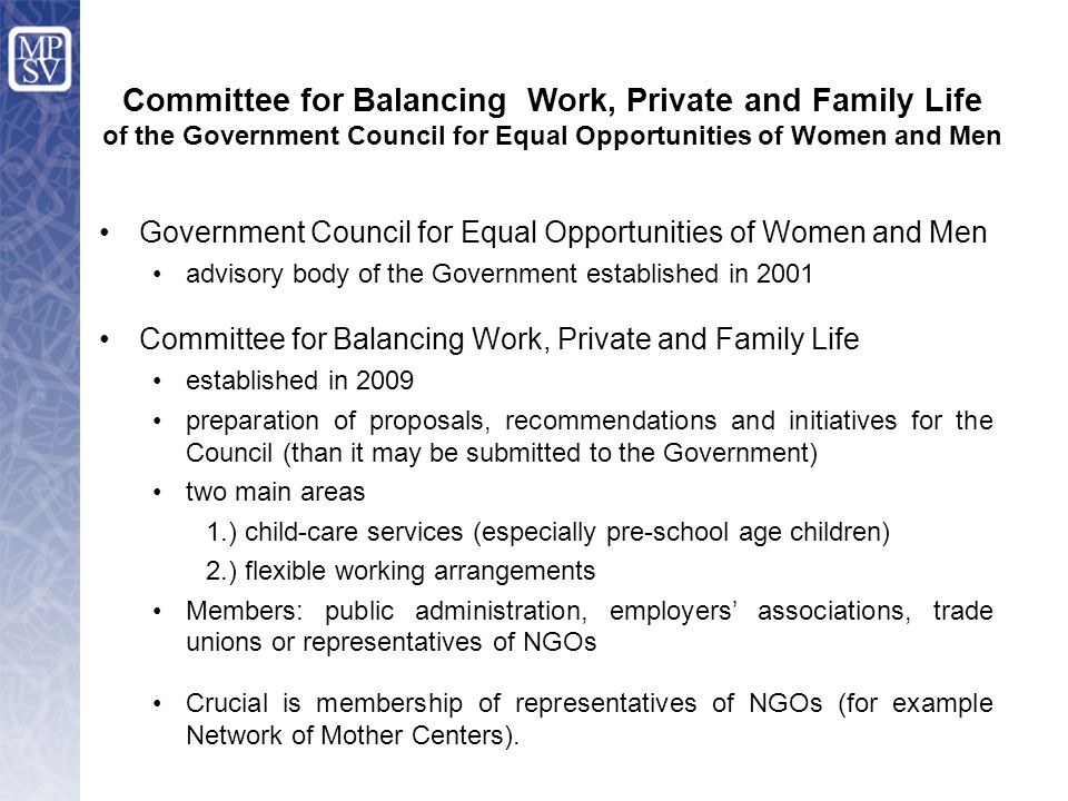 Government Council for Equal Opportunities of Women and Men advisory body of the Government established in 2001 Committee for Balancing Work, Private and Family Life established in 2009 preparation of proposals, recommendations and initiatives for the Council (than it may be submitted to the Government) two main areas 1.) child-care services (especially pre-school age children) 2.) flexible working arrangements Members: public administration, employers’ associations, trade unions or representatives of NGOs Crucial is membership of representatives of NGOs (for example Network of Mother Centers).