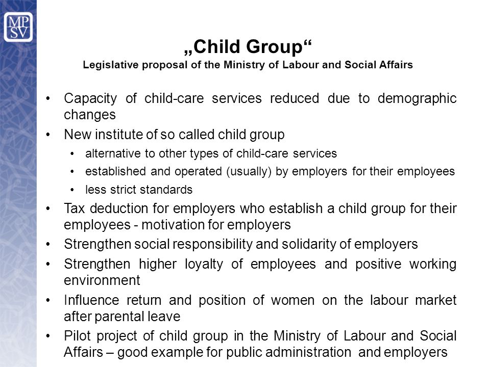 Capacity of child-care services reduced due to demographic changes New institute of so called child group alternative to other types of child-care services established and operated (usually) by employers for their employees less strict standards Tax deduction for employers who establish a child group for their employees - motivation for employers Strengthen social responsibility and solidarity of employers Strengthen higher loyalty of employees and positive working environment Influence return and position of women on the labour market after parental leave Pilot project of child group in the Ministry of Labour and Social Affairs – good example for public administration and employers „Child Group Legislative proposal of the Ministry of Labour and Social Affairs