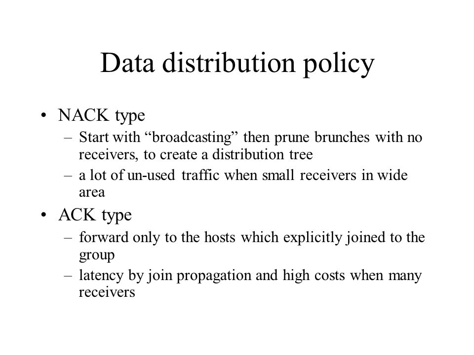 Data distribution policy NACK type –Start with broadcasting then prune brunches with no receivers, to create a distribution tree –a lot of un-used traffic when small receivers in wide area ACK type –forward only to the hosts which explicitly joined to the group –latency by join propagation and high costs when many receivers