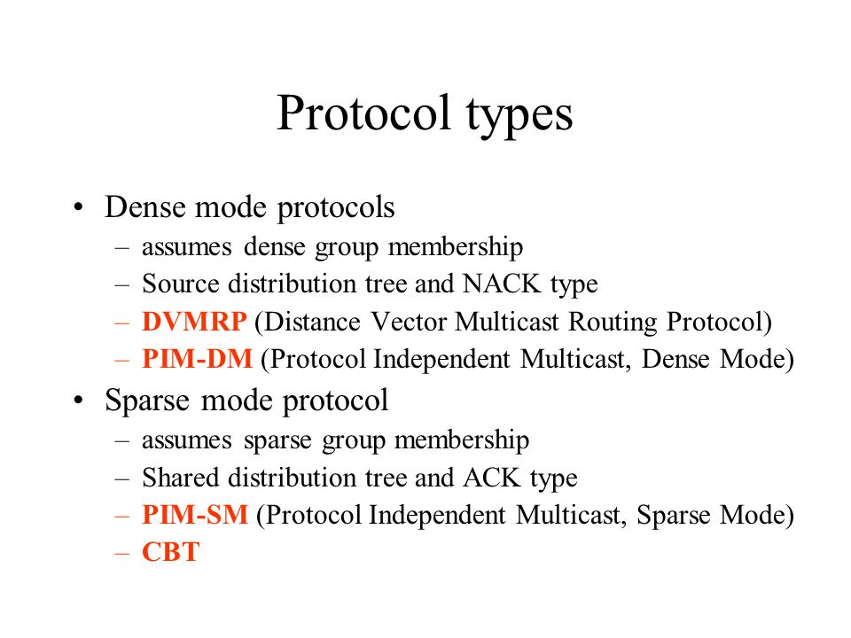 Protocol types Dense mode protocols –assumes dense group membership –Source distribution tree and NACK type –DVMRP (Distance Vector Multicast Routing Protocol) –PIM-DM (Protocol Independent Multicast, Dense Mode) Sparse mode protocol –assumes sparse group membership –Shared distribution tree and ACK type –PIM-SM (Protocol Independent Multicast, Sparse Mode) –CBT