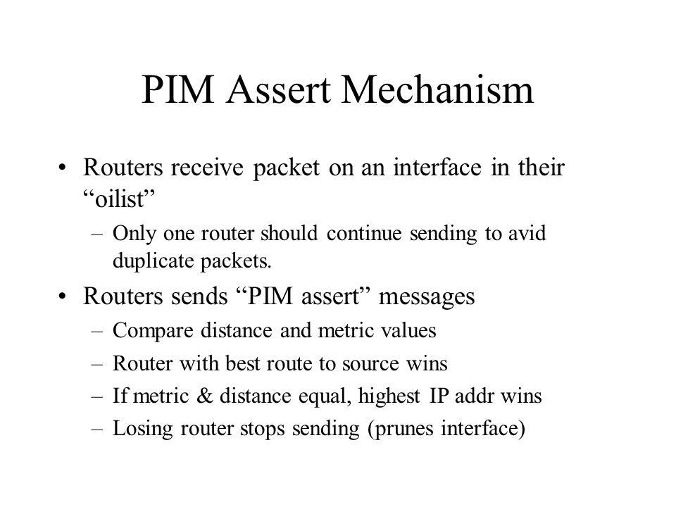 PIM Assert Mechanism Routers receive packet on an interface in their oilist –Only one router should continue sending to avid duplicate packets.