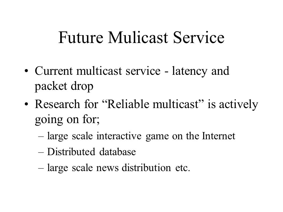 Future Mulicast Service Current multicast service - latency and packet drop Research for Reliable multicast is actively going on for; –large scale interactive game on the Internet –Distributed database –large scale news distribution etc.