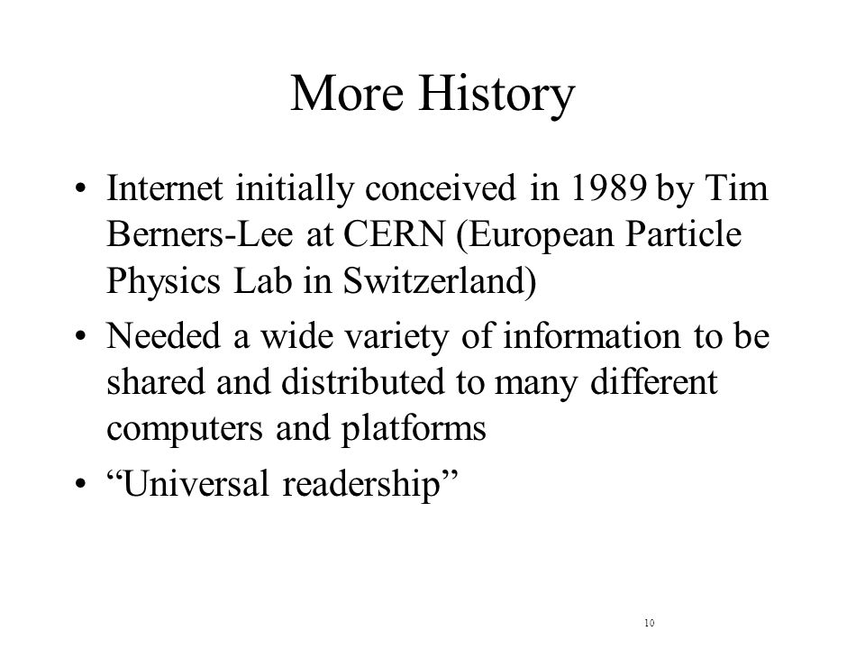 10 More History Internet initially conceived in 1989 by Tim Berners-Lee at CERN (European Particle Physics Lab in Switzerland) Needed a wide variety of information to be shared and distributed to many different computers and platforms Universal readership