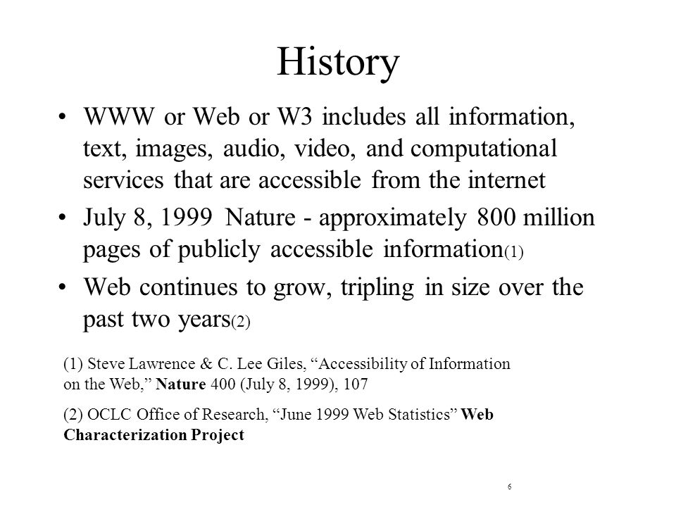 6 History WWW or Web or W3 includes all information, text, images, audio, video, and computational services that are accessible from the internet July 8, 1999 Nature - approximately 800 million pages of publicly accessible information (1) Web continues to grow, tripling in size over the past two years (2) (1) Steve Lawrence & C.