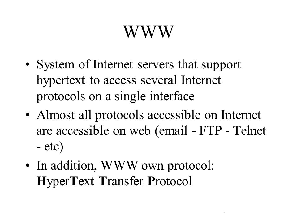 7 WWW System of Internet servers that support hypertext to access several Internet protocols on a single interface Almost all protocols accessible on Internet are accessible on web ( - FTP - Telnet - etc) In addition, WWW own protocol: HyperText Transfer Protocol