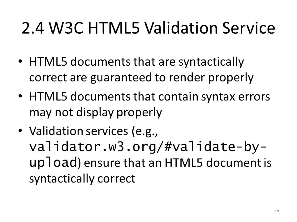 HTML5 documents that are syntactically correct are guaranteed to render properly HTML5 documents that contain syntax errors may not display properly Validation services (e.g., validator.w3.org/#validate-by- upload ) ensure that an HTML5 document is syntactically correct W3C HTML5 Validation Service