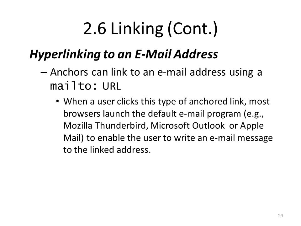 Hyperlinking to an  Address – Anchors can link to an  address using a mailto: URL When a user clicks this type of anchored link, most browsers launch the default  program (e.g., Mozilla Thunderbird, Microsoft Outlook or Apple Mail) to enable the user to write an  message to the linked address.