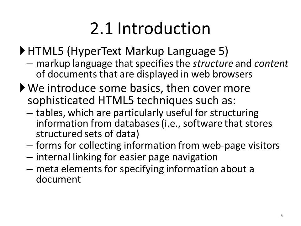  HTML5 (HyperText Markup Language 5) – markup language that specifies the structure and content of documents that are displayed in web browsers  We introduce some basics, then cover more sophisticated HTML5 techniques such as: – tables, which are particularly useful for structuring information from databases (i.e., software that stores structured sets of data) – forms for collecting information from web-page visitors – internal linking for easier page navigation – meta elements for specifying information about a document Introduction