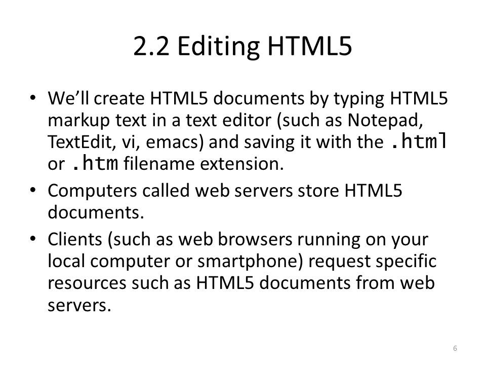 We’ll create HTML5 documents by typing HTML5 markup text in a text editor (such as Notepad, TextEdit, vi, emacs) and saving it with the.html or.htm filename extension.