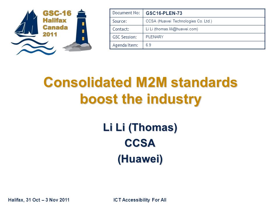 Halifax, 31 Oct – 3 Nov 2011ICT Accessibility For All Consolidated M2M standards boost the industry Li Li (Thomas) CCSA(Huawei) Document No: GSC16-PLEN-73 Source: CCSA (Huawei Technologies Co.