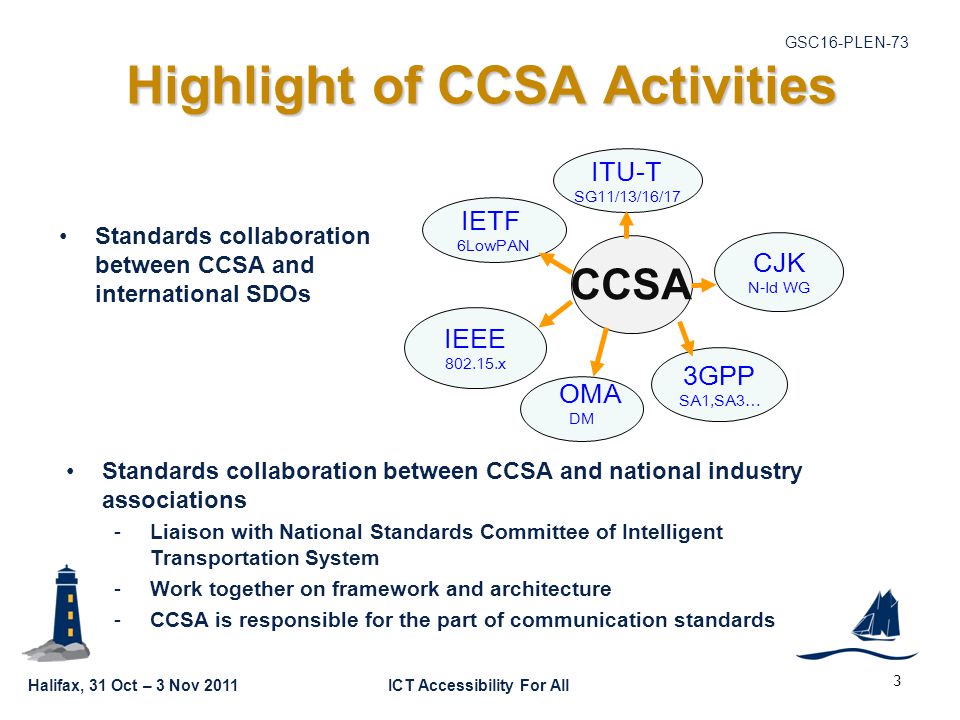 Halifax, 31 Oct – 3 Nov 2011ICT Accessibility For All GSC16-PLEN-73 3 Highlight of CCSA Activities Standards collaboration between CCSA and international SDOs IEEE x 3GPP SA1,SA3… IETF 6LowPAN OMA DM ITU-T SG11/13/16/17 CJK N-Id WG CCSA Standards collaboration between CCSA and national industry associations -Liaison with National Standards Committee of Intelligent Transportation System -Work together on framework and architecture -CCSA is responsible for the part of communication standards