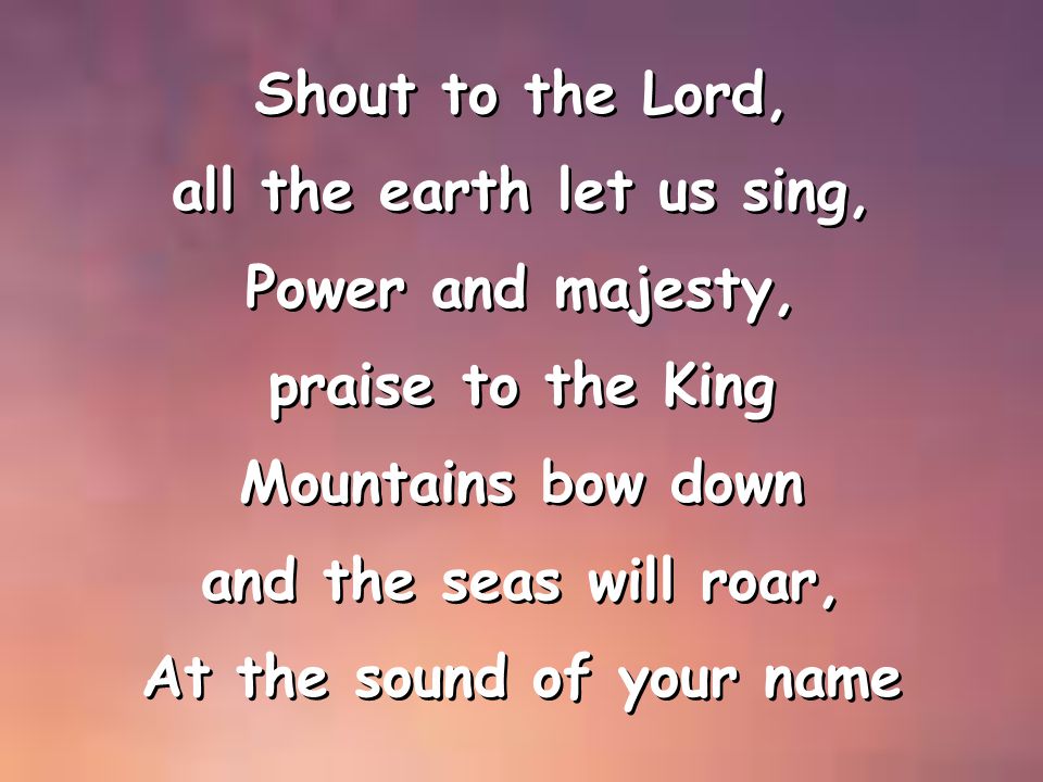 Shout to the Lord, all the earth let us sing, Power and majesty, praise to the King Mountains bow down and the seas will roar, At the sound of your name Shout to the Lord, all the earth let us sing, Power and majesty, praise to the King Mountains bow down and the seas will roar, At the sound of your name