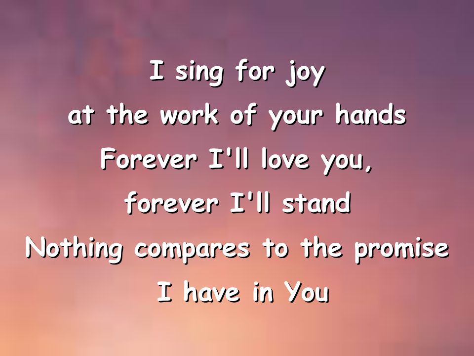 I sing for joy at the work of your hands Forever I ll love you, forever I ll stand Nothing compares to the promise I have in You I sing for joy at the work of your hands Forever I ll love you, forever I ll stand Nothing compares to the promise I have in You