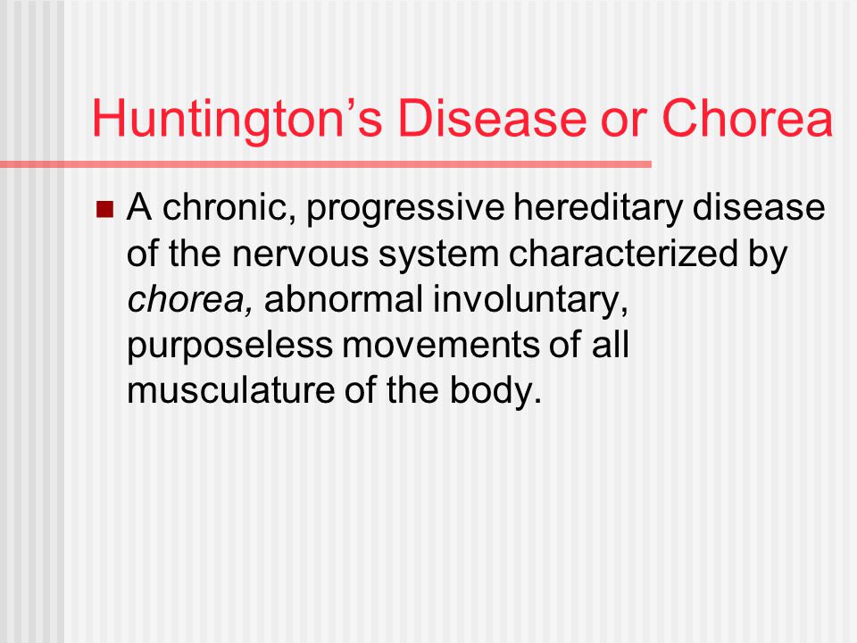 Huntington’s Disease or Chorea A chronic, progressive hereditary disease of the nervous system characterized by chorea, abnormal involuntary, purposeless movements of all musculature of the body.