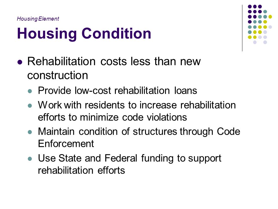Housing Condition Rehabilitation costs less than new construction Provide low-cost rehabilitation loans Work with residents to increase rehabilitation efforts to minimize code violations Maintain condition of structures through Code Enforcement Use State and Federal funding to support rehabilitation efforts Housing Element