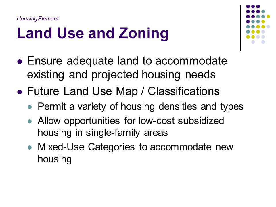 Land Use and Zoning Ensure adequate land to accommodate existing and projected housing needs Future Land Use Map / Classifications Permit a variety of housing densities and types Allow opportunities for low-cost subsidized housing in single-family areas Mixed-Use Categories to accommodate new housing Housing Element