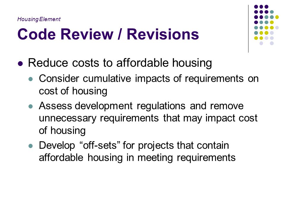 Code Review / Revisions Reduce costs to affordable housing Consider cumulative impacts of requirements on cost of housing Assess development regulations and remove unnecessary requirements that may impact cost of housing Develop off-sets for projects that contain affordable housing in meeting requirements Housing Element