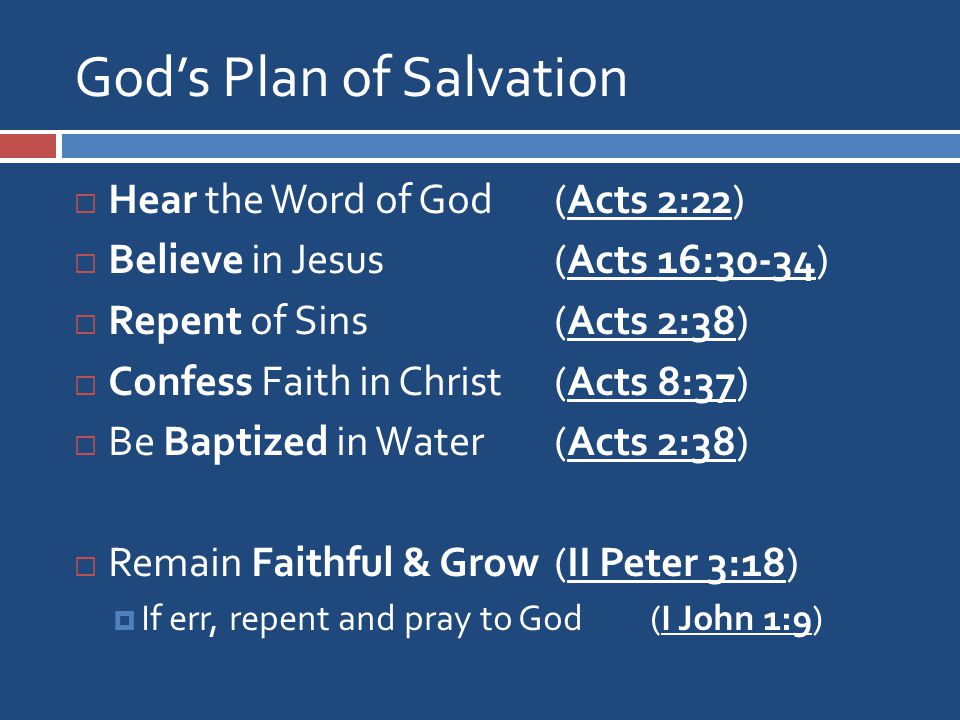 God’s Plan of Salvation  Hear the Word of God (Acts 2:22)  Believe in Jesus (Acts 16:30-34)  Repent of Sins (Acts 2:38)  Confess Faith in Christ (Acts 8:37)  Be Baptized in Water (Acts 2:38)  Remain Faithful & Grow(II Peter 3:18)  If err, repent and pray to God (I John 1:9)