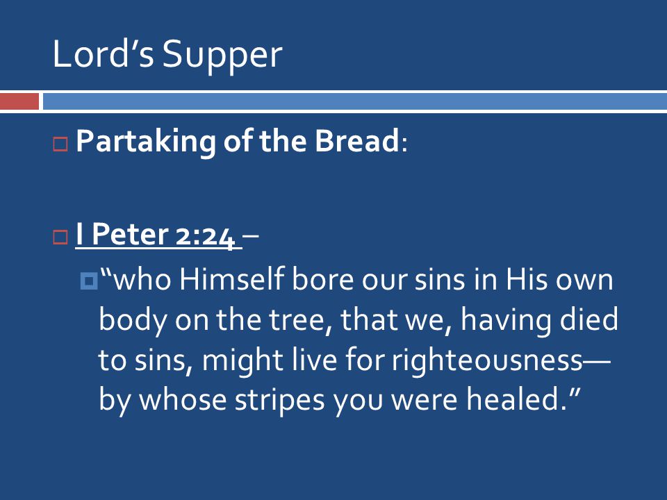 Lord’s Supper  Partaking of the Bread:  I Peter 2:24 –  who Himself bore our sins in His own body on the tree, that we, having died to sins, might live for righteousness— by whose stripes you were healed.