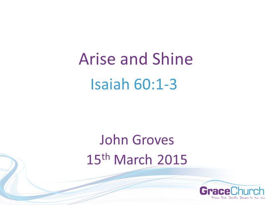 Arise and Shine Isaiah 60:1-3 John Groves 15 th March 2015