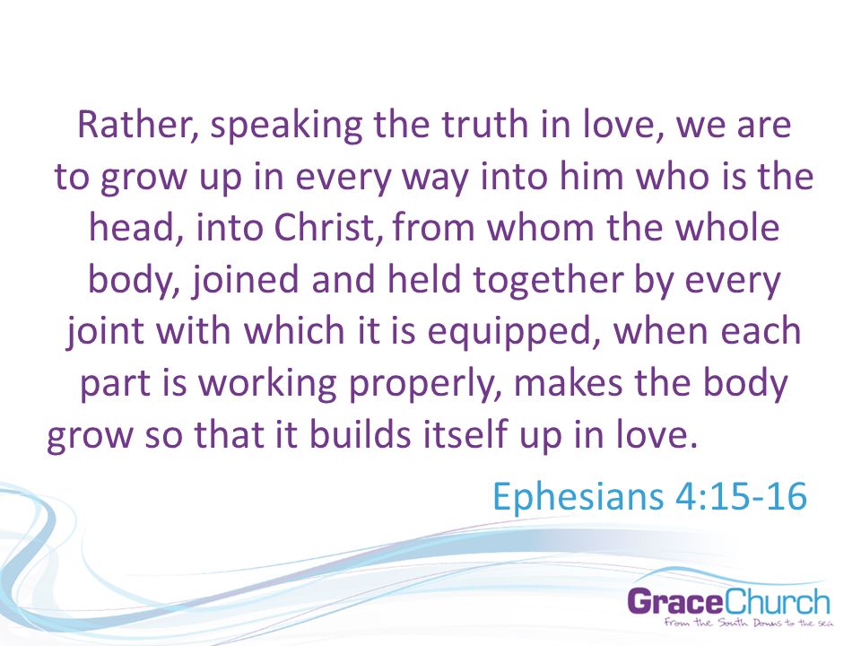Rather, speaking the truth in love, we are to grow up in every way into him who is the head, into Christ, from whom the whole body, joined and held together by every joint with which it is equipped, when each part is working properly, makes the body grow so that it builds itself up in love.