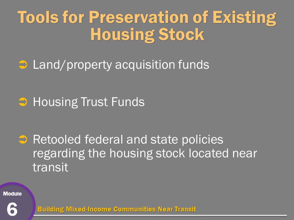 Module 6 Building Mixed-Income Communities Near Transit Tools for Preservation of Existing Housing Stock  Land/property acquisition funds  Housing Trust Funds  Retooled federal and state policies regarding the housing stock located near transit