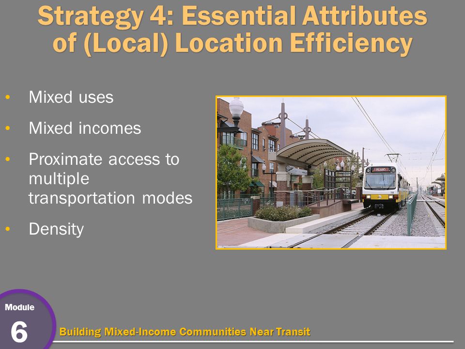Module 6 Building Mixed-Income Communities Near Transit Strategy 4: Essential Attributes of (Local) Location Efficiency Mixed uses Mixed incomes Proximate access to multiple transportation modes Density