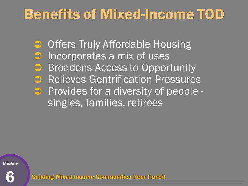 Module 6 Building Mixed-Income Communities Near Transit Benefits of Mixed-Income TOD  Offers Truly Affordable Housing  Incorporates a mix of uses  Broadens Access to Opportunity  Relieves Gentrification Pressures  Provides for a diversity of people - singles, families, retirees