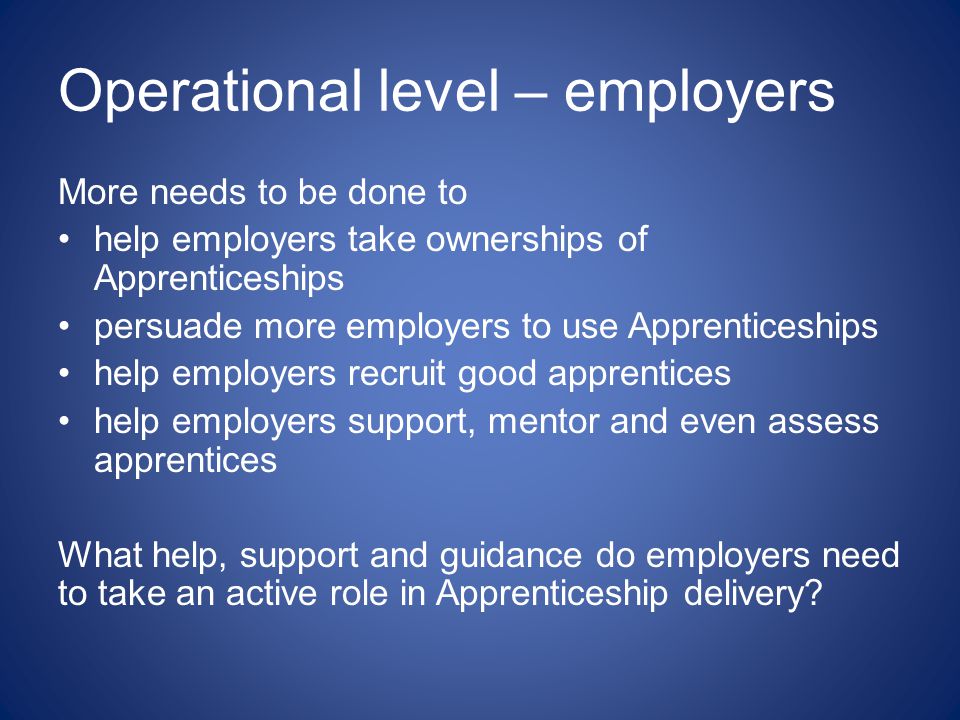 Operational level – employers More needs to be done to help employers take ownerships of Apprenticeships persuade more employers to use Apprenticeships help employers recruit good apprentices help employers support, mentor and even assess apprentices What help, support and guidance do employers need to take an active role in Apprenticeship delivery