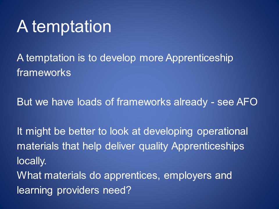 A temptation A temptation is to develop more Apprenticeship frameworks But we have loads of frameworks already - see AFO It might be better to look at developing operational materials that help deliver quality Apprenticeships locally.