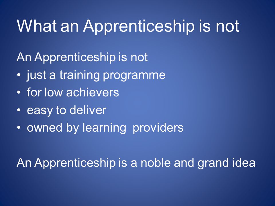 What an Apprenticeship is not An Apprenticeship is not just a training programme for low achievers easy to deliver owned by learning providers An Apprenticeship is a noble and grand idea