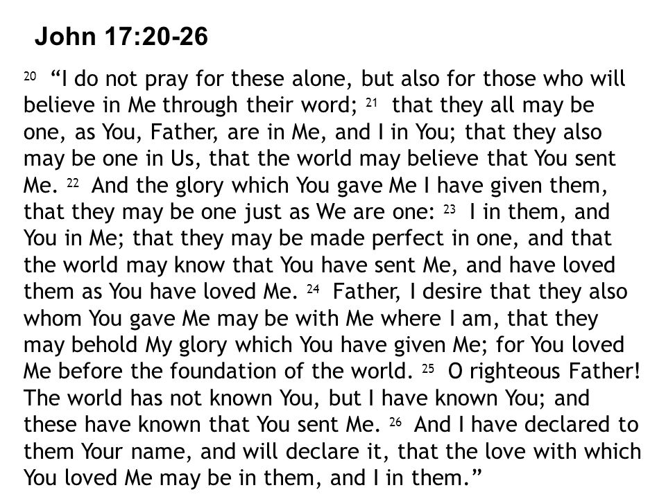 John 17: I do not pray for these alone, but also for those who will believe in Me through their word; 21 that they all may be one, as You, Father, are in Me, and I in You; that they also may be one in Us, that the world may believe that You sent Me.