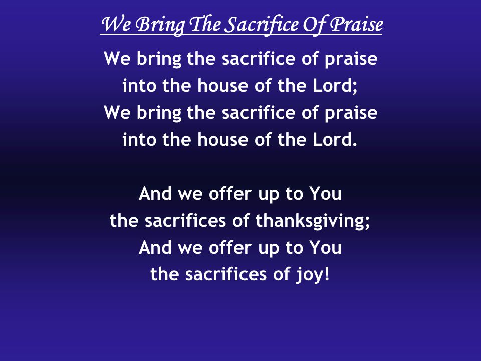 We Bring The Sacrifice Of Praise We bring the sacrifice of praise into the house of the Lord; We bring the sacrifice of praise into the house of the Lord.