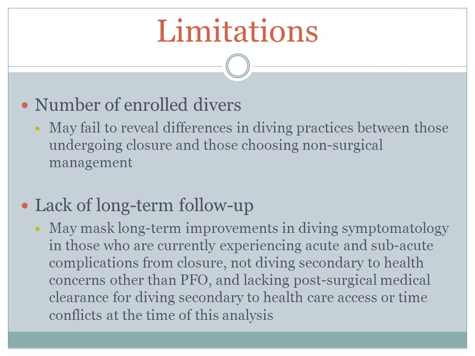 Limitations Number of enrolled divers May fail to reveal differences in diving practices between those undergoing closure and those choosing non-surgical management Lack of long-term follow-up May mask long-term improvements in diving symptomatology in those who are currently experiencing acute and sub-acute complications from closure, not diving secondary to health concerns other than PFO, and lacking post-surgical medical clearance for diving secondary to health care access or time conflicts at the time of this analysis