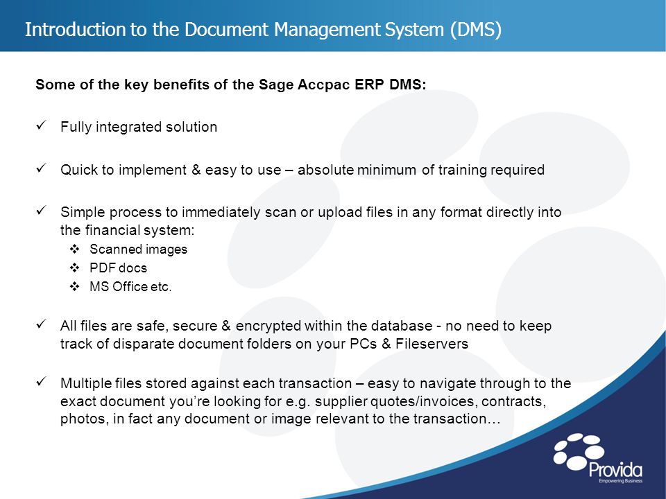 Introduction to the Document Management System (DMS) Some of the key benefits of the Sage Accpac ERP DMS: Fully integrated solution Quick to implement & easy to use – absolute minimum of training required Simple process to immediately scan or upload files in any format directly into the financial system:  Scanned images  PDF docs  MS Office etc.