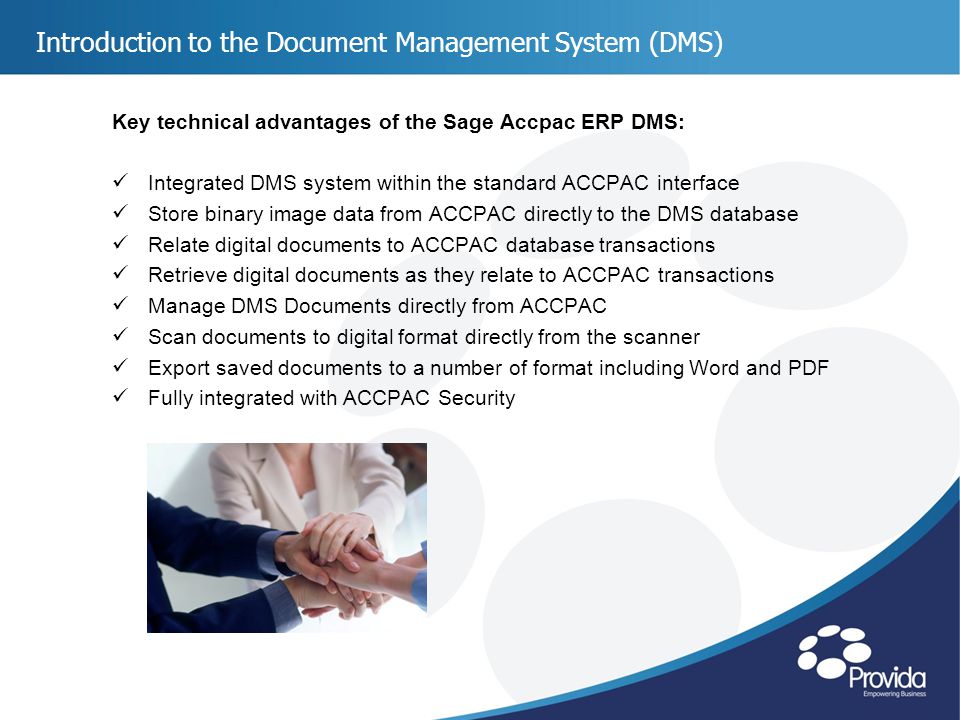 Introduction to the Document Management System (DMS) Key technical advantages of the Sage Accpac ERP DMS: Integrated DMS system within the standard ACCPAC interface Store binary image data from ACCPAC directly to the DMS database Relate digital documents to ACCPAC database transactions Retrieve digital documents as they relate to ACCPAC transactions Manage DMS Documents directly from ACCPAC Scan documents to digital format directly from the scanner Export saved documents to a number of format including Word and PDF Fully integrated with ACCPAC Security