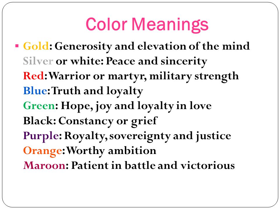 Color Meanings  Gold: Generosity and elevation of the mind Silver or white: Peace and sincerity Red: Warrior or martyr, military strength Blue: Truth and loyalty Green: Hope, joy and loyalty in love Black: Constancy or grief Purple: Royalty, sovereignty and justice Orange: Worthy ambition Maroon: Patient in battle and victorious