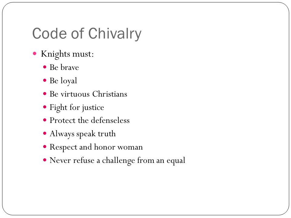 Code of Chivalry Knights must: Be brave Be loyal Be virtuous Christians Fight for justice Protect the defenseless Always speak truth Respect and honor woman Never refuse a challenge from an equal