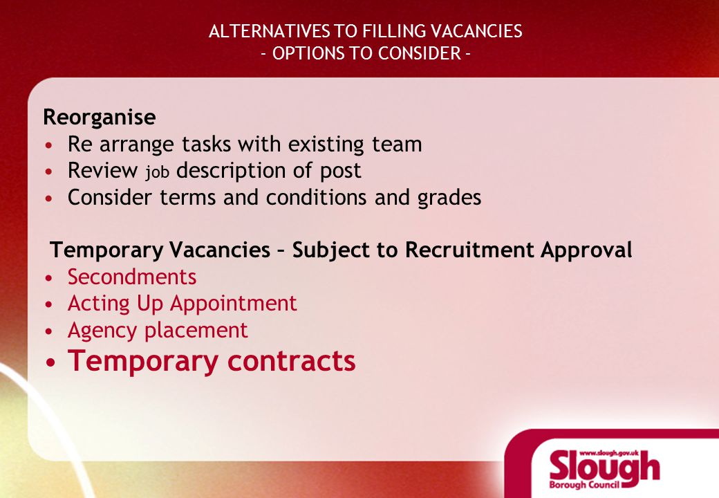 ALTERNATIVES TO FILLING VACANCIES - OPTIONS TO CONSIDER - Reorganise Re arrange tasks with existing team Review job description of post Consider terms and conditions and grades Temporary Vacancies – Subject to Recruitment Approval Secondments Acting Up Appointment Agency placement Temporary contracts
