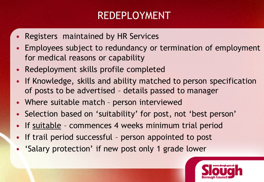 REDEPLOYMENT Registers maintained by HR Services Employees subject to redundancy or termination of employment for medical reasons or capability Redeployment skills profile completed If Knowledge, skills and ability matched to person specification of posts to be advertised – details passed to manager Where suitable match – person interviewed Selection based on ‘suitability’ for post, not ‘best person’ If suitable – commences 4 weeks minimum trial period If trail period successful – person appointed to post ‘Salary protection’ if new post only 1 grade lower
