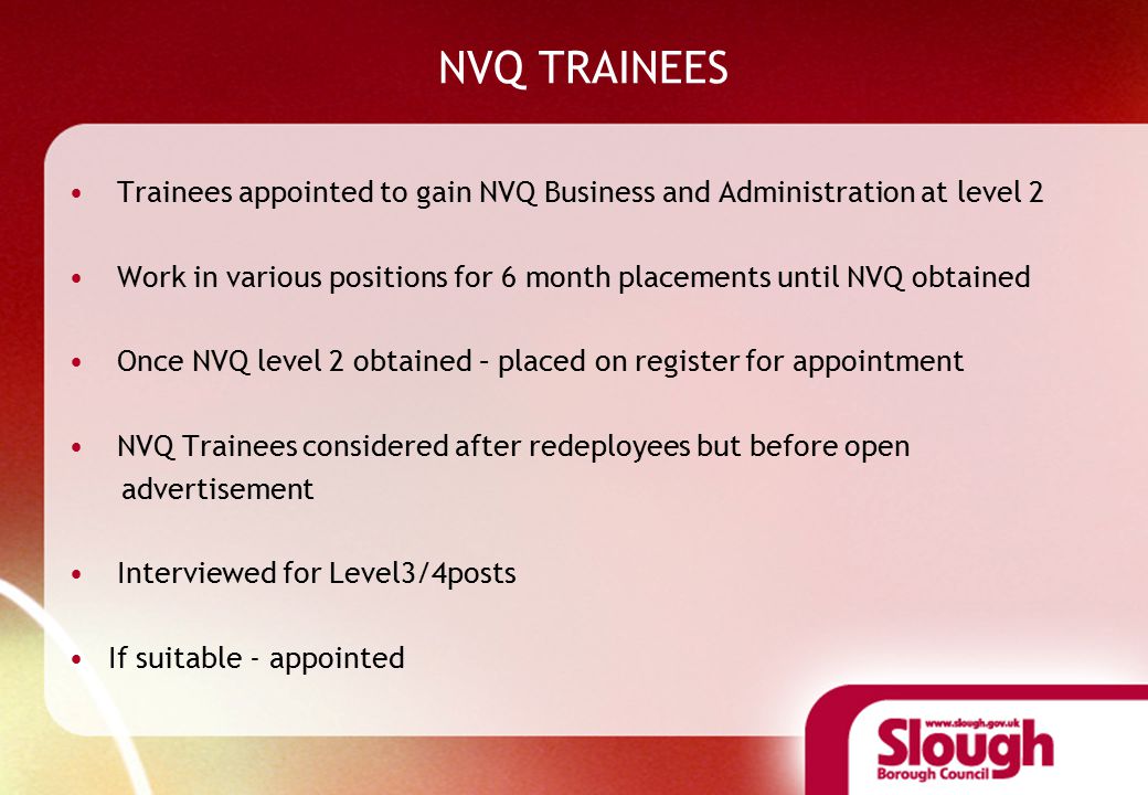 NVQ TRAINEES Trainees appointed to gain NVQ Business and Administration at level 2 Work in various positions for 6 month placements until NVQ obtained Once NVQ level 2 obtained – placed on register for appointment NVQ Trainees considered after redeployees but before open advertisement Interviewed for Level3/4posts If suitable - appointed